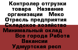 Контролер отгрузки товара › Название организации ­ Меко › Отрасль предприятия ­ Складское хозяйство › Минимальный оклад ­ 25 000 - Все города Работа » Вакансии   . Удмуртская респ.,Глазов г.